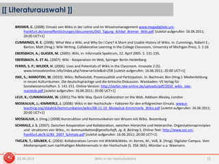 [[ Literaturauswahl ]]
Wikis in der Hochschullehre 13
BREMER, C. (2008): Einsatz von Wikis in der Lehre und im Wissensmanagement www.megadigitale.uni-
frankfurt.de/veroeffentlichungen/documents/DGI_Tagung_Artikel_Bremer_Wiki.pdf [zuletzt aufgerufen: 16.06.2011;
20:00 UCT+1]
CUMMINGS, R. E. (2008): What Was a Wiki, and Why Do I Care? A Short and Usable History of Wikis. in: Cummings, Robert E.;
Barton, Matt (Hrsg.): Wiki Writing. Collaborative Learning in the College Classroom, University of Michigan Press, S. 1-16
EBERSBACH, A.; GLASER, M. (2005): Wiki, in: Informatik Spektrum, 22. April 2005. S. 131-135.
EBERSBACH, A. ET AL. (2007): Wiki - Kooperation im Web, Springer Berlin Heidelberg
FERRIS, S. P.; WILDER, H. (2006). Uses and Potentials of Wikis in the Classroom. Innovate 2 (5).
www.innovateonline.info/index.php?view=article&id=258 [zuletzt aufgerufen: 16.06.2011; 20:00 UCT+1]
ISKE, S.; MAROTZKI, W. (2010): Wikis: Reflexivität, Prozessualität und Partizipation. In: Bachmair, Ben (Hrsg.): Medienbildung
in neuen Kulturräumen. Die deutschsprachige und die britische Diskussion. Wiesbaden: VS Verlag für
Sozialwissenschaften. S. 141-151. Online-Version: http://stefan.iske-online.de/uploads/pdf/2010_wikis_iske-
marotzki.pdf [zuletzt aufgerufen: 16.06.2011; 20:00 UCT+1]
LEUF, B.; CUNNINGHAM, W. (2001):The Wiki Way. Quick Collaboration on the Web. Addison-Wesley, London
MOSKALIUK, J.; KIMMERLE, J. (2008): Wikis in der Hochschule – Faktoren für den erfolgreichen Einsatz. www.e-
teaching.org/didaktik/kommunikation/wikis/08-11-19_Moskaliuk-Kimmmerle_Wikis.pdf [zuletzt aufgerufen: 16.06.2011;
20:00 UCT+1]
MOSKALIUK, J. (Hrsg.) (2008) Konstruktion und Kommunikation von Wissen mit Wikis. Boizenburg
SCHMALZ, J. S. (2007): Zwischen Kooperation und Kollaboration, zwischen Hierarchie und Heterarchie. Organisationsprinzipien
und -strukturen von Wikis., in: kommunikation@gesellschaft, Jg. 8, Beitrag 5, Online-Text: http://www.soz.uni-
frankfurt.de/K.G/B5_2007_Schmalz.pdf [zuletzt aufgerufen: 16.06.2011; 20:00 UCT+1]
THELEN, T.; GRUBER, C. (2003): Kollaboratives Lernen mit WikiWikiWebs. In: Kerres, M.; Voß, B. (Hrsg). Digitaler Campus. Vom
Medienprojekt zum nachhaltigen Medieneinsatz in der Hochschule (S. 356-365). Münster u.a: Waxmann.
01.06.2012
 