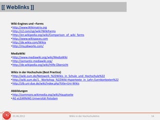 [[ Weblinks ]]
01.06.2012 Wikis in der Hochschullehre 14
Wiki-Engines und –Farms
•http://www.Wikimatrix.org
•http://c2.com/cgi/wiki?WikiFarms
•http://en.wikipedia.org/wiki/Comparison_of_wiki_farms
•http://www.wikispaces.com
•http://de.wikia.com/Wikia
•http://my.pbworks.com/
MediaWiki
•http://www.mediawiki.org/wiki/MediaWiki
•http://semantic-mediawiki.org/
•http://de.wikipedia.org/wiki/Hilfe:Übersicht
Wikis in der Hochschule (Best Practice)
•http://wiki.zum.de/Netzwerk_%22Wikis_in_Schule_und_Hochschule%22
•http://wiki.zum.de/1._Workshop_%22Wiki-Hypertexte_in_Lehr-/Lernkontexten%22
•http://zlb.uni-due.de/wiki/index.php?title=Uni-Wikis
Abbildungen
•http://commons.wikimedia.org/wiki/Hauptseite
•AG eLEARNiNG Universität Potsdam
 