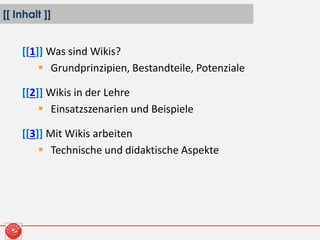[[ Inhalt ]]
[[1]] Was sind Wikis?
 Grundprinzipien, Bestandteile, Potenziale
[[2]] Wikis in der Lehre
 Einsatzszenarien und Beispiele
[[3]] Mit Wikis arbeiten
 Technische und didaktische Aspekte
 