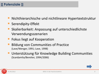 [[ Potenziale ]]
Wikis in der Hochschullehre 6
 Nichthierarchische und nichtlineare Hypertextstruktur
 Serendipity-Effekt
 Skalierbarkeit: Anpassung auf unterschiedlichste
Verwendungsszenarien
 Fokus liegt auf Kooperation
 Bildung von Communities of Practice
(Lave/Wenger, 1991; Lave, 1998)
 Unterstützung für Knowledge Building Communities
(Scardamlia/Bereiter, 1994/2006)
01.06.2012
 