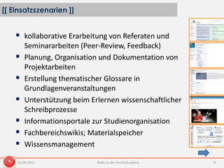 [[ Einsatzszenarien ]]
Wikis in der Hochschullehre 8
 kollaborative Erarbeitung von Referaten und
Seminararbeiten (Peer-Review, Feedback)
 Planung, Organisation und Dokumentation von
Projektarbeiten
 Erstellung thematischer Glossare in
Grundlagenveranstaltungen
 Unterstützung beim Erlernen wissenschaftlicher
Schreibprozesse
 Informationsportale zur Studienorganisation
 Fachbereichswikis; Materialspeicher
 Wissensmanagement
01.06.2012
 
