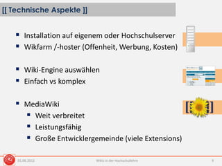 [[ Technische Aspekte ]]
Wikis in der Hochschullehre 9
 Installation auf eigenem oder Hochschulserver
 Wikfarm /-hoster (Offenheit, Werbung, Kosten)
 Wiki-Engine auswählen
 Einfach vs komplex
 MediaWiki
 Weit verbreitet
 Leistungsfähig
 Große Entwicklergemeinde (viele Extensions)
01.06.2012
 