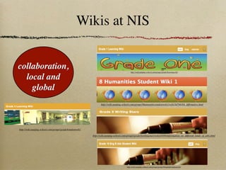 Wikis at NIS


collaboration,                                                                                http://wiki.nanjing-school.com/groups/grade1learningwiki/


  local and
    global
                                                                  http://wiki.nanjing-school.com/groups/8humanitiesstudentwiki1/wiki/5d7b6/8A_Afﬁrmative.html




http://wiki.nanjing-school.com/groups/grade4studentwiki/

                                                           http://wiki.nanjing-school.com/groups/grade5writingstars/wiki/f5856/Information_on_different_kinds_of_jobs.html




                                                                                          http://wiki.nanjing-school.com/groups/grade10engbadvstudentwiki/
 