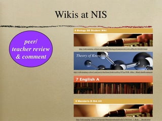 Wikis at NIS

     peer/
teacher review             http://wiki.nanjing-school.com/groups/9biologysbstudentwiki/wiki/ed86a/ECOLOGY.html



  & comment             Theory of Knowledge



                     http://wiki.nanjing-school.com/users/charliemcbride/weblog/397aa/TOK_Other_Minds.html#comments




                       http://wiki.nanjing-school.com/groups/9mandarinbstdah/wiki/7c701/Unit_1_Body___Health.html
 