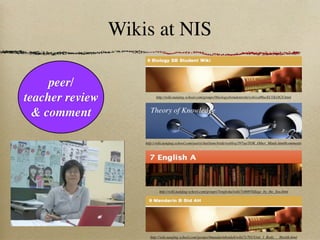 Wikis at NIS

     peer/
teacher review             http://wiki.nanjing-school.com/groups/9biologysbstudentwiki/wiki/ed86a/ECOLOGY.html



  & comment             Theory of Knowledge



                     http://wiki.nanjing-school.com/users/charliemcbride/weblog/397aa/TOK_Other_Minds.html#comments




                             http://wiki.nanjing-school.com/groups/7englisha/wiki/7e668/Village_by_the_Sea.html




                       http://wiki.nanjing-school.com/groups/9mandarinbstdah/wiki/7c701/Unit_1_Body___Health.html
 