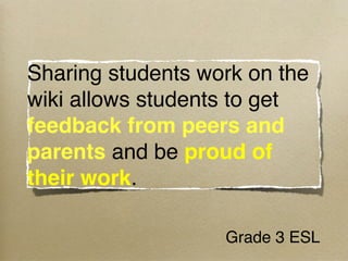 Sharing students work on the
wiki allows students to get
feedback from peers and
parents and be proud of
their work.

                   Grade 3 ESL
 