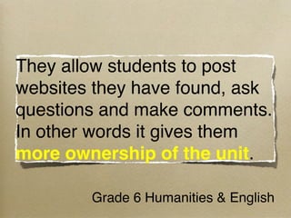 They allow students to post
websites they have found, ask
questions and make comments.  
In other words it gives them
more ownership of the unit.

        Grade 6 Humanities & English
 