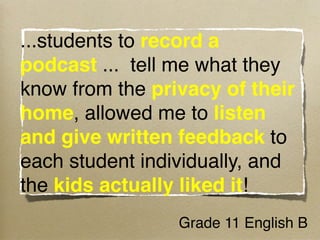...students to record a
podcast ...  tell me what they
know from the privacy of their
home, allowed me to listen
and give written feedback to
each student individually, and
the kids actually liked it!  
                 Grade 11 English B
 