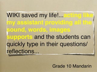 WIKI saved my life!...acting like
my assistant providing all the
sound, words, images
supports and the students can
quickly type in their questions/
reﬂections...

                 Grade 10 Mandarin 
 