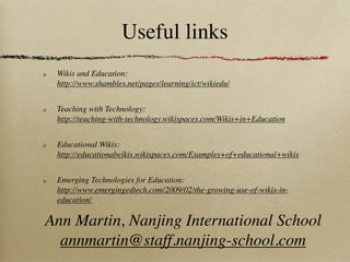 Useful links
 Wikis and Education:
 http://www.shambles.net/pages/learning/ict/wikiedu/


 Teaching with Technology:
 http://teaching-with-technology.wikispaces.com/Wikis+in+Education


 Educational Wikis:
 http://educationalwikis.wikispaces.com/Examples+of+educational+wikis


 Emerging Technologies for Education:
 http://www.emergingedtech.com/2009/02/the-growing-use-of-wikis-in-
 education/

Ann Martin, Nanjing International School
  annmartin@staff.nanjing-school.com
 