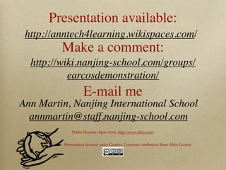 Presentation available:
 http://anntech4learning.wikispaces.com/
         Make a comment:
  http://wiki.nanjing-school.com/groups/
           earcosdemonstration/
                     E-mail me
Ann Martin, Nanjing International School
  annmartin@staff.nanjing-school.com
              Public Domain clipart from: http://www.clker.com/


          Presentation licensed under Creative Commons Attribution Share Alike License
 