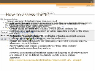 How to assess them? Several assessment strategies have been suggested. Self-assessment : Students write up summaries of their contributions to the wiki and submit them to the instructor. Group-based assessment : Students work in groups, and rate the contributions of each group member, as well as suggesting a grade for the group as a whole. Instructor/TA assessment : The instructor or teaching assistant assigns a grade and gives feedback without any outside assistance. Expert assessment : Links to the wiki pages are provided to outside experts, who assess the contributions. Peer review : Each student is assigned two or three other students’ contributions to assess, based on a rubric. However, assessment can be difficult because of the group collaborative nature of a wiki and it can be difficult to attribute work to a single student  Reference :  http://research.csc.ncsu.edu/efg/teaching/papers/2008-1484_Wiki.pdf 01.01.2011 Sylvia Moessinger 