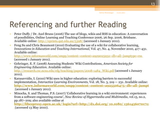 Referencing and further Reading  Peter Duffy / Dr. Axel Bruns (2006) The use of blogs, wikis and RSS in education: A conversation of possibilities, Online Learning and Teaching Conference 2006, 26 Sep. 2006, Brisbane. Available online:  http://eprints.qut.edu.au/5398/   (accessed 1 January 2011).  Feng Su and Chris Beaumont (2010) Evaluating the use of a wiki for collaborative learning,  Innovations in Education and Teaching International,  Vol. 47, No. 4, November 2010, 417–431. Available online:  http://www.informaworld.com/smpp/content~content=a929025932~db=all~jumptype=rss   (accessed 1 January 2011). Gehringer, E. F. (2008) Assessing Students '  Wiki Contributions,  American Society for Engineering Education . Available online:  http://research.csc.ncsu.edu/efg/teaching/papers/2008-1484_Wiki.pdf   (accessed 1 January 2011). Karasavvidis, I. (2010) Wiki uses in higher education: exploring barriers to successful implementation,  Interactive Learning Environments , Vol. 18, No. 3, 219 — 231. Available online:   http://www.informaworld.com/smpp/content~content=a925506475~db=all~jumptype=rss   (accessed 1 January 2011). Minocha, S. and Thomas, P.S. (2007) ‘Collaborative learning in a wiki environment: experiences from a software engineering course’,  New Review of Hypermedia and Multimedia , vol.13, no.2, pp.187–209; also available online at   http://libezproxy.open.ac.uk/ login?url=http://dx.doi.org/ 10.1080/ 13614560701712667   (accessed 13 May 2010). 01.01.2011 Sylvia Moessinger 