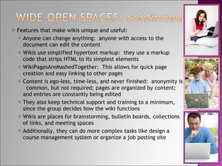 Features that make wikis unique and useful: Anyone can change anything:  anyone with access to the  document can edit the content Wikis use simplified hypertext markup:  they use a markup  code that strips HTML to its simplest elements WikiPagesAreMashedTogether:  This allows for quick page  creation and easy linking to other pages Content is ego-less, time-less, and never finished:  anonymity is  common, but not required; pages are organized by content; and entries are constantly being edited They also keep technical support and training to a minimum, since the group decides how the wiki functions Wikis are places for brainstorming, bulletin boards, collections of links, and meeting spaces Additionally, they can do more complex tasks like design a course management system or organize a job posting site 