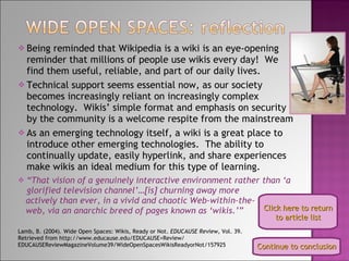 Being reminded that Wikipedia is a wiki is an eye-opening reminder that millions of people use wikis every day!  We find them useful, reliable, and part of our daily lives. Technical support seems essential now, as our society becomes increasingly reliant on increasingly complex technology.  Wikis’ simple format and emphasis on security by the community is a welcome respite from the mainstream As an emerging technology itself, a wiki is a great place to introduce other emerging technologies.  The ability to continually update, easily hyperlink, and share experiences make wikis an ideal medium for this type of learning. “ That vision of a genuinely interactive environment rather than ‘a glorified television channel’…[is] churning away more actively than ever, in a vivid and chaotic Web-within-the- web, via an anarchic breed of pages known as ‘wikis.’” Lamb, B. (2004). Wide Open Spaces: Wikis, Ready or Not.  EDUCAUSE Review,  Vol. 39.  Retrieved from http://www.educause.edu/EDUCAUSE+Review/ EDUCAUSEReviewMagazineVolume39/WideOpenSpacesWikisReadyorNot/157925 Click here to return to article list Continue to conclusion 