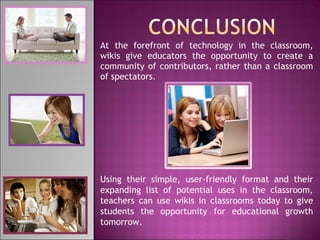 At the forefront of technology in the classroom, wikis give educators the opportunity to create a community of contributors, rather than a classroom of spectators. Using their simple, user-friendly format and their expanding list of potential uses in the classroom, teachers can use wikis in classrooms today to give students the opportunity for educational growth tomorrow. 