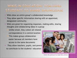 Wikis show an entire group’s collaborated knowledge They allow specific information sharing with an appointed, designated community Wikis are great for organizing responses, making edits, sharing thoughts and collaborating ideas in a group Unlike email, they collect all related  correspondence in a central location This makes group collaboration easier because all members have access to the same documents They allow teachers, pupils, and parents to contribute to the students’ education Click the picture to read the article 