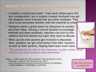 A student created text book?  I had never before gave this any consideration, but a student created textbook may get the students more involved that any other textbook. They have to be extremely familiar with the material to create it! Wetpaint seems a great place for educators to connect and share ideas. Having a central location to exchange  methods and share problems, teachers can turn to this website and find almost any topic they want to discuss. Wikis can let even parents get involved in education.  Now, students can get information from their teachers as well as their parents, helping them learn even more. “ The possibilities for wikis in the classsroom, in other words, are as limitless and never-ending as wikis themselves.” Wagner, V. (2008, August 29). Wikis in Education: Teaching Students to Share Knowledge.  Commerce Times . Retrieved from: http:// www.ecommercetimes.com/story/wikis/64335.html?wlc=1221346529&wlc =122%201466788&wlc=1221590478&wlc=1257452756 Click here to return to article list 
