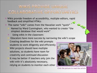 Wikis provide freedom of accessibility, multiple editors, rapid feedback and simplified HTMLs The name “wiki” comes from the Hawaiian work “quick” Named by Ward Cunningham, who wanted to create “the simplest database that would work” Using wikis in the classroom: Educators have more success by narrowing the wiki’s scope Creating deadlines for the wiki prompts students to work diligently and efficiently Wiki projects should have multiple solutions, so students have room for creativity and continued discussion It may be better if teachers only join the wiki with it’s absolutely necessary,  relying on students to monitor each other Click the picture to read the article 