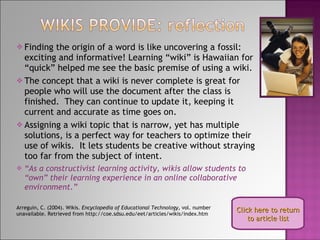 Finding the origin of a word is like uncovering a fossil: exciting and informative! Learning “wiki” is Hawaiian for “quick” helped me see the basic premise of using a wiki. The concept that a wiki is never complete is great for people who will use the document after the class is finished.  They can continue to update it, keeping it current and accurate as time goes on. Assigning a wiki topic that is narrow, yet has multiple solutions, is a perfect way for teachers to optimize their use of wikis.  It lets students be creative without straying too far from the subject of intent. “ As a constructivist learning activity, wikis allow students to “own” their learning experience in an online collaborative environment.” Arreguin, C. (2004). Wikis.  Encyclopedia of Educational Technology , vol. number unavailable. Retrieved from http://coe.sdsu.edu/eet/articles/wikis/index.htm Click here to return to article list 