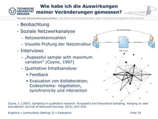 Fakultät Wirtschaftswissenschaften | Lehrstuhl für Wirtschaftsinformatik, insbes. Informationsmanagement | Prof. Schoop
Wie habe ich die Auswirkungen
meiner Veränderungen gemessen?
Folie 19
- Beobachtung
- Soziale Netzwerkanalyse
- Netzwerkkennzahlen
- Visuelle Prüfung der Netzstruktur
- Interviews
- „Puposeful sample with maximum
variation“ (Coyne, 1997)
- Qualitative Inhaltsanalyse
 Feedback
 Evaluation von Kollaboration;
Codeschema: negotiation,
synchronicity und interaction
Ergebnis » Lehrkontext (Beitrag 3) » Evaluation
Coyne, I. (1997). Sampling in qualitative research: Purposeful and theoretical sampling; merging or clear
boundaries? Journal of Advanced Nursing, 26(3), 623–630.
 