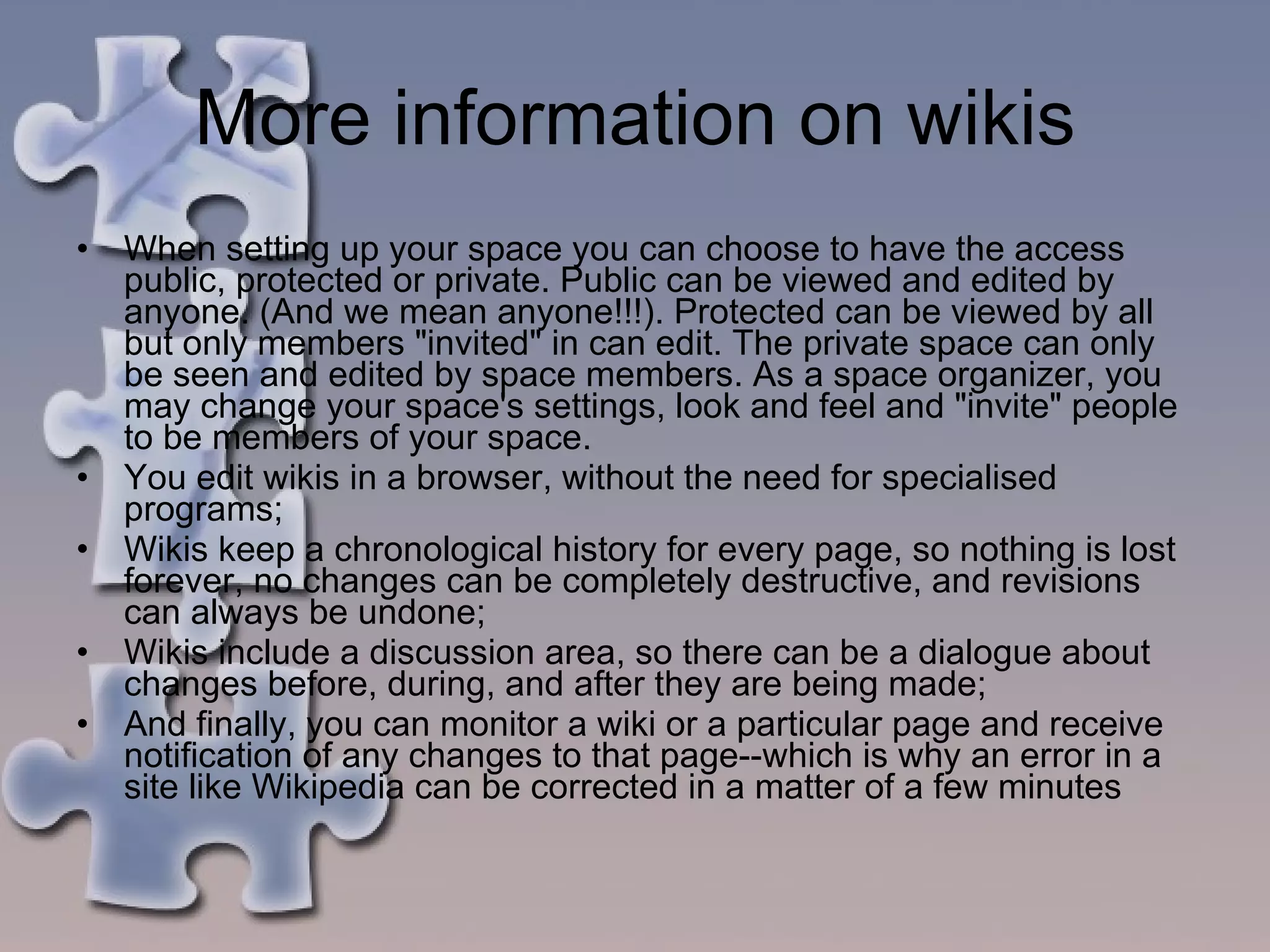 More information on wikis When setting up your space you can choose to have the access public, protected or private. Public can be viewed and edited by anyone. (And we mean anyone!!!). Protected can be viewed by all but only members "invited" in can edit. The private space can only be seen and edited by space members. As a space organizer, you may change your space's settings, look and feel and "invite" people to be members of your space.  You edit wikis in a browser, without the need for specialised programs;  Wikis keep a chronological history for every page, so nothing is lost forever, no changes can be completely destructive, and revisions can always be undone;  Wikis include a discussion area, so there can be a dialogue about changes before, during, and after they are being made;  And finally, you can monitor a wiki or a particular page and receive notification of any changes to that page--which is why an error in a site like Wikipedia can be corrected in a matter of a few minutes  