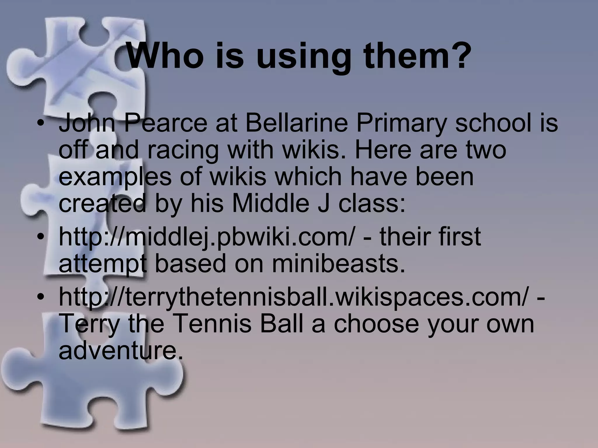 Who is using them? John Pearce at Bellarine Primary school is off and racing with wikis. Here are two examples of wikis which have been created by his Middle J class:  http://middlej.pbwiki.com/ - their first attempt based on minibeasts.  http://terrythetennisball.wikispaces.com/ - Terry the Tennis Ball a choose your own adventure.  