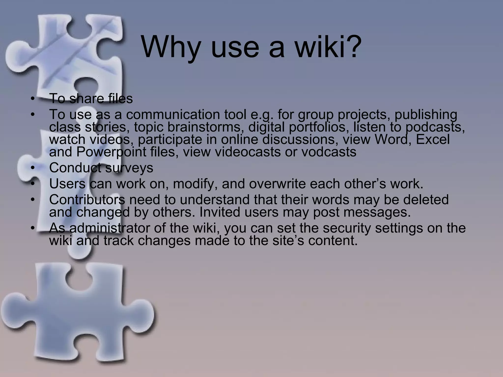 Why use a wiki? To share files To use as a communication tool e.g. for group projects, publishing class stories, topic brainstorms, digital portfolios, listen to podcasts, watch videos, participate in online discussions, view Word, Excel and Powerpoint files, view videocasts or vodcasts Conduct surveys Users can work on, modify, and overwrite each other’s work.  Contributors need to understand that their words may be deleted and changed by others. Invited users may post messages. As administrator of the wiki, you can set the security settings on the wiki and track changes made to the site’s content. 