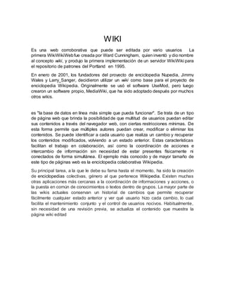 WIKI
Es una web corroborativa que puede ser editada por vario usuarios La
primera WikiWikiWebfue creada por Ward Cunningham, quien inventó y dio nombre
al concepto wiki, y produjo la primera implementación de un servidor WikiWiki para
el repositorio de patrones del Portland en 1995.
En enero de 2001, los fundadores del proyecto de enciclopedia Nupedia, Jimmy
Wales y Larry Sanger, decidieron utilizar un wiki como base para el proyecto de
enciclopedia Wikipedia. Originalmente se usó el software UseMod, pero luego
crearon un software propio, MediaWiki, que ha sido adoptado después por muchos
otros wikis.
es "la base de datos en línea más simple que pueda funcionar". Se trata de un tipo
de página web que brinda la posibilidad de que multitud de usuarios puedan editar
sus contenidos a través del navegador web, con ciertas restricciones mínimas. De
esta forma permite que múltiples autores puedan crear, modificar o eliminar los
contenidos. Se puede identificar a cada usuario que realiza un cambio y recuperar
los contenidos modificados, volviendo a un estado anterior. Estas características
facilitan el trabajo en colaboración, así como la coordinación de acciones e
intercambio de información sin necesidad de estar presentes físicamente ni
conectados de forma simultánea. El ejemplo más conocido y de mayor tamaño de
este tipo de páginas web es la enciclopedia colaborativa Wikipedia.
Su principal tarea, a la que le debe su fama hasta el momento, ha sido la creación
de enciclopedias colectivas, género al que pertenece Wikipedia. Existen muchas
otras aplicaciones más cercanas a la coordinación de informaciones y acciones, o
la puesta en común de conocimientos o textos dentro de grupos. La mayor parte de
las wikis actuales conservan un historial de cambios que permite recuperar
fácilmente cualquier estado anterior y ver qué usuario hizo cada cambio, lo cual
facilita el mantenimiento conjunto y el control de usuarios nocivos. Habitualmente,
sin necesidad de una revisión previa, se actualiza el contenido que muestra la
página wiki editad
 