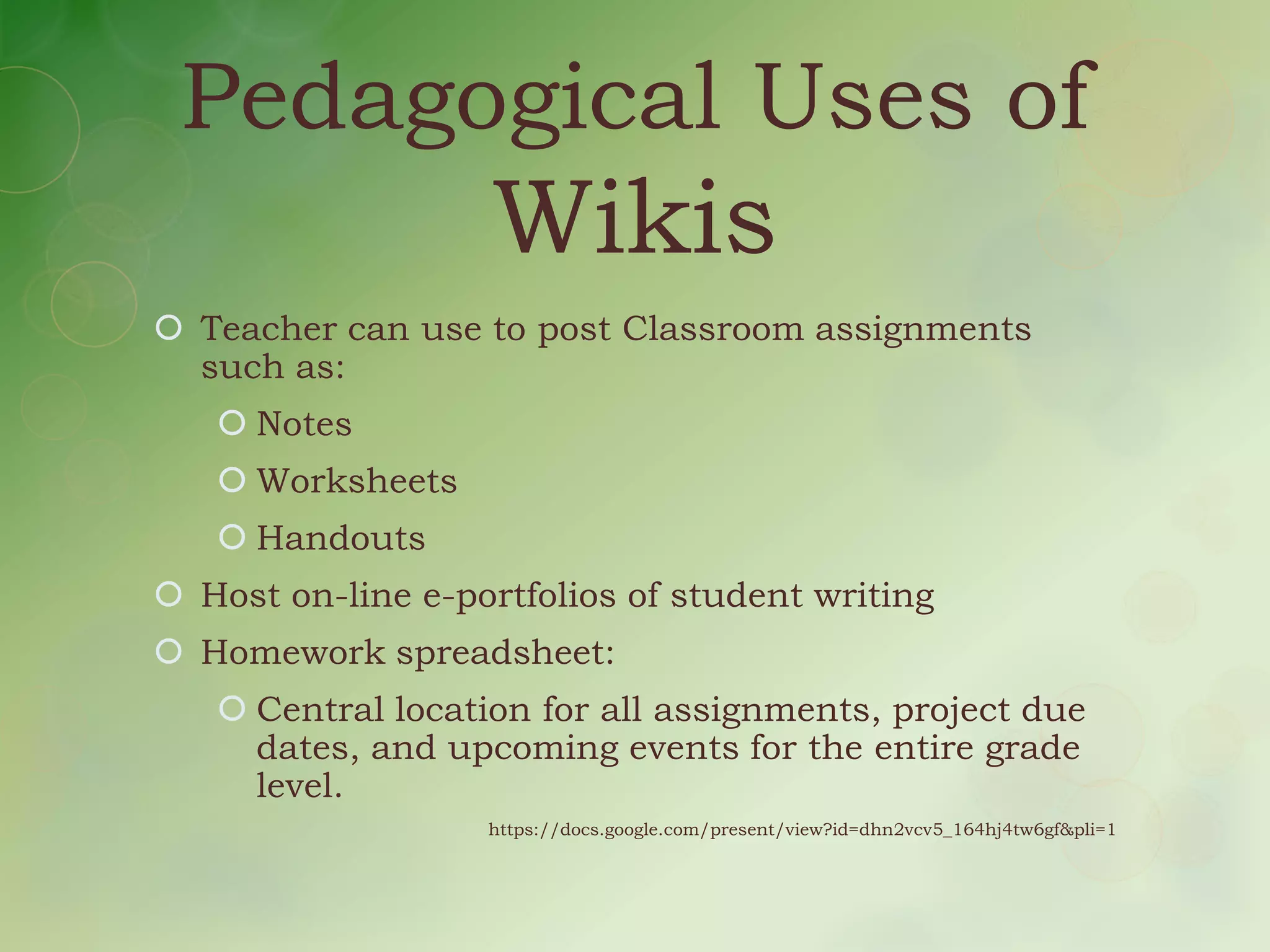 Pedagogical Uses of
                   Wikis
 Teacher can use to post Classroom assignments
  such as:
    Notes
    Worksheets
    Handouts
 Host on-line e-portfolios of student writing
 Homework spreadsheet:
    Central location for all assignments, project due
     dates, and upcoming events for the entire grade
     level.
                   https://docs.google.com/present/view?id=dhn2vcv5_164hj4tw6gf&pli=1
 