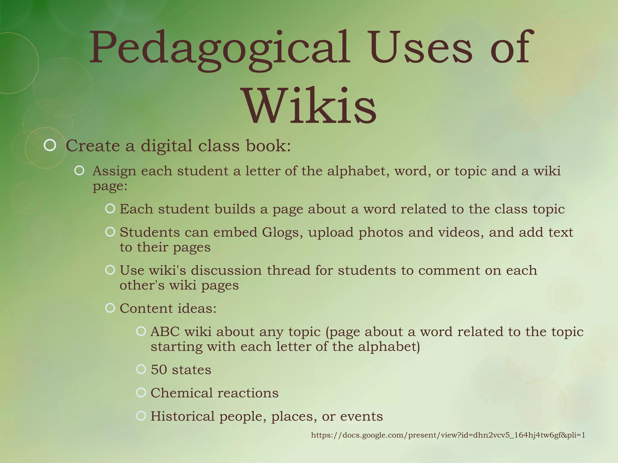 Pedagogical Uses of
                           Wikis
 Create a digital class book:
    Assign each student a letter of the alphabet, word, or topic and a wiki
     page:
        Each student builds a page about a word related to the class topic
        Students can embed Glogs, upload photos and videos, and add text
         to their pages
        Use wiki's discussion thread for students to comment on each
         other's wiki pages
        Content ideas:
             ABC wiki about any topic (page about a word related to the topic
              starting with each letter of the alphabet)
             50 states
             Chemical reactions
             Historical people, places, or events
                                      https://docs.google.com/present/view?id=dhn2vcv5_164hj4tw6gf&pli=1
 