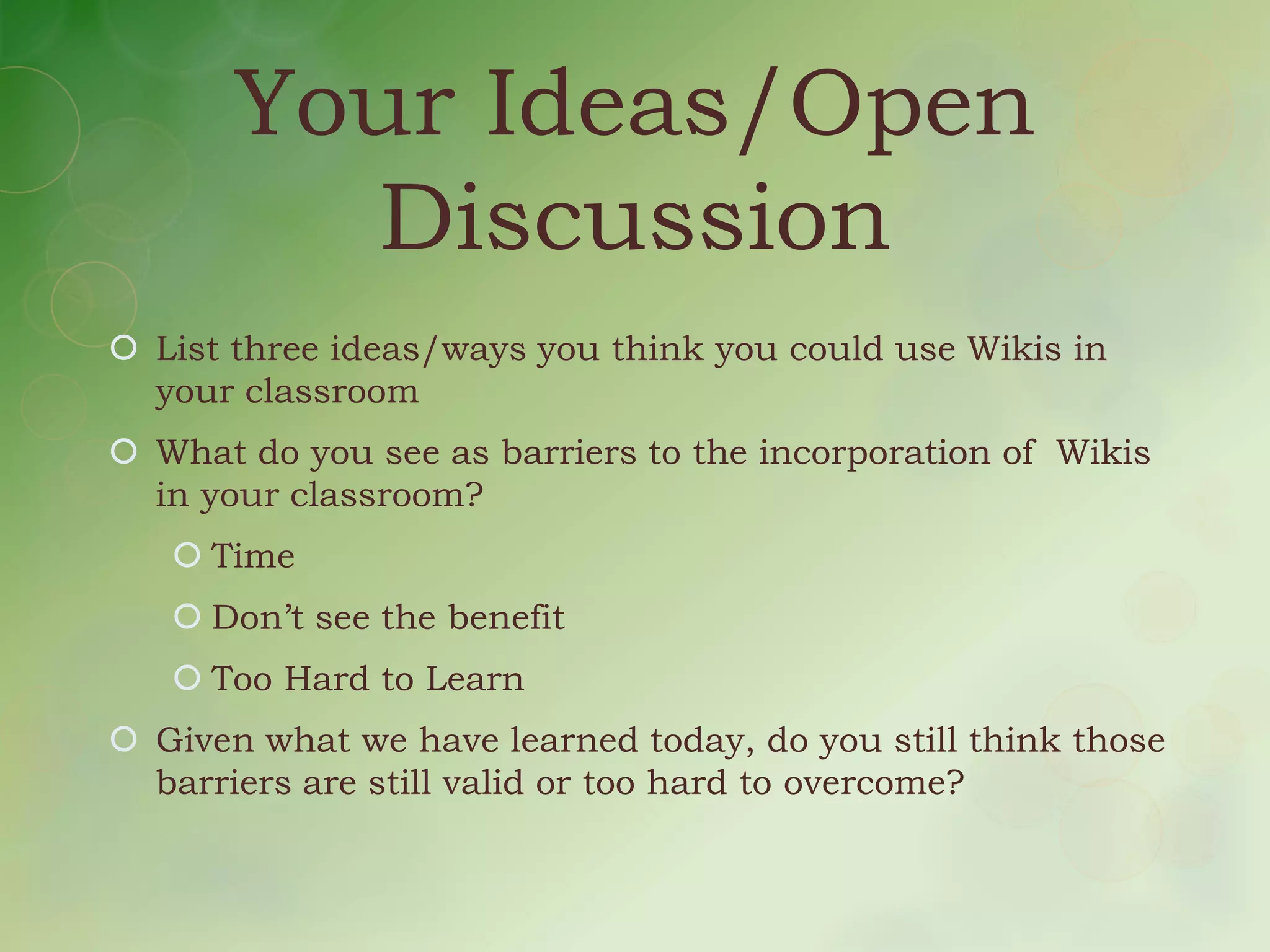 Your Ideas/Open
         Discussion
 List three ideas/ways you think you could use Wikis in
  your classroom
 What do you see as barriers to the incorporation of Wikis
  in your classroom?
    Time
    Don’t see the benefit
    Too Hard to Learn
 Given what we have learned today, do you still think those
  barriers are still valid or too hard to overcome?
 