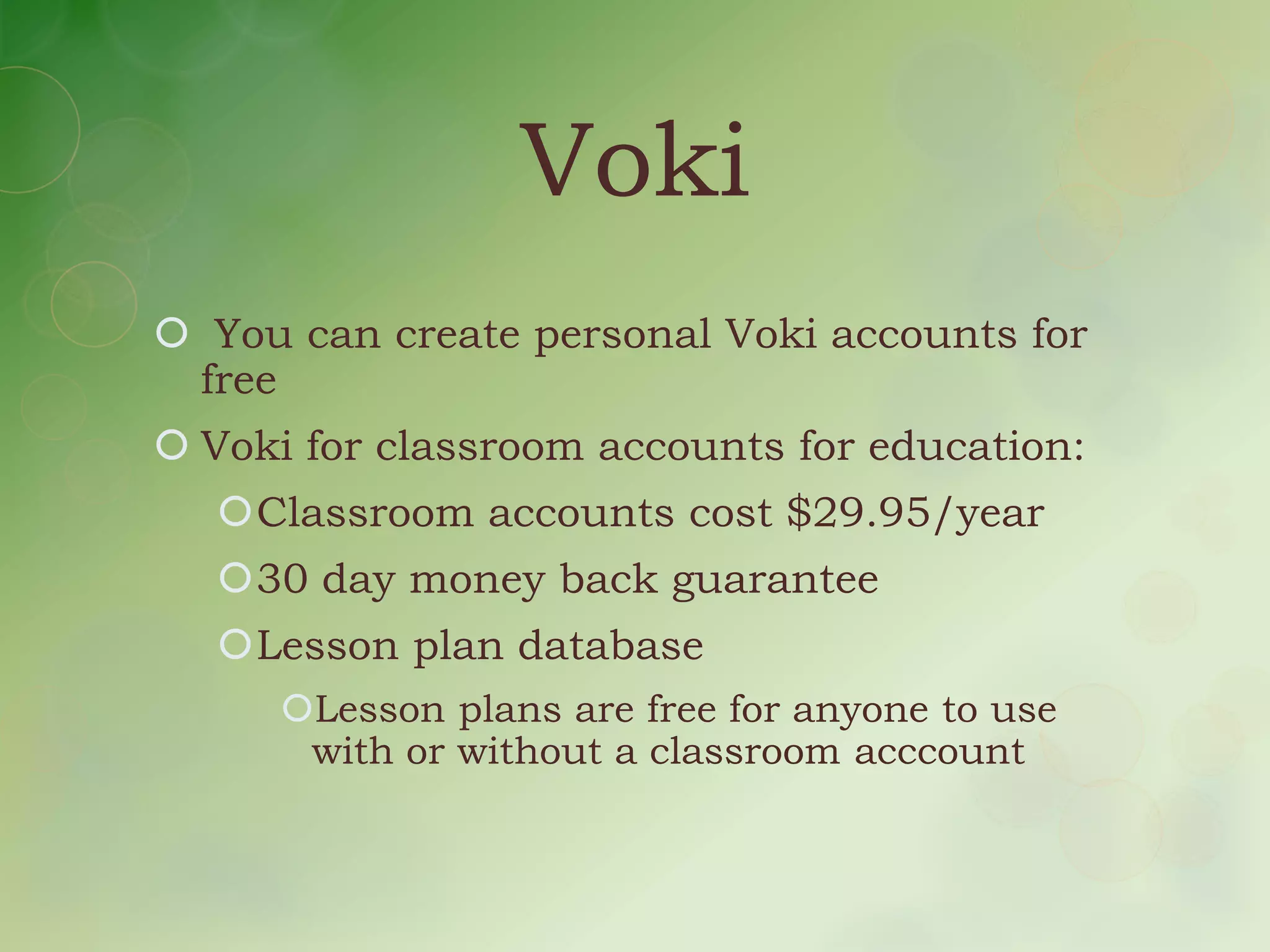 Voki
 You can create personal Voki accounts for
 free
 Voki for classroom accounts for education:
  Classroom accounts cost $29.95/year
  30 day money back guarantee
  Lesson plan database
     Lesson plans are free for anyone to use
      with or without a classroom acccount
 
