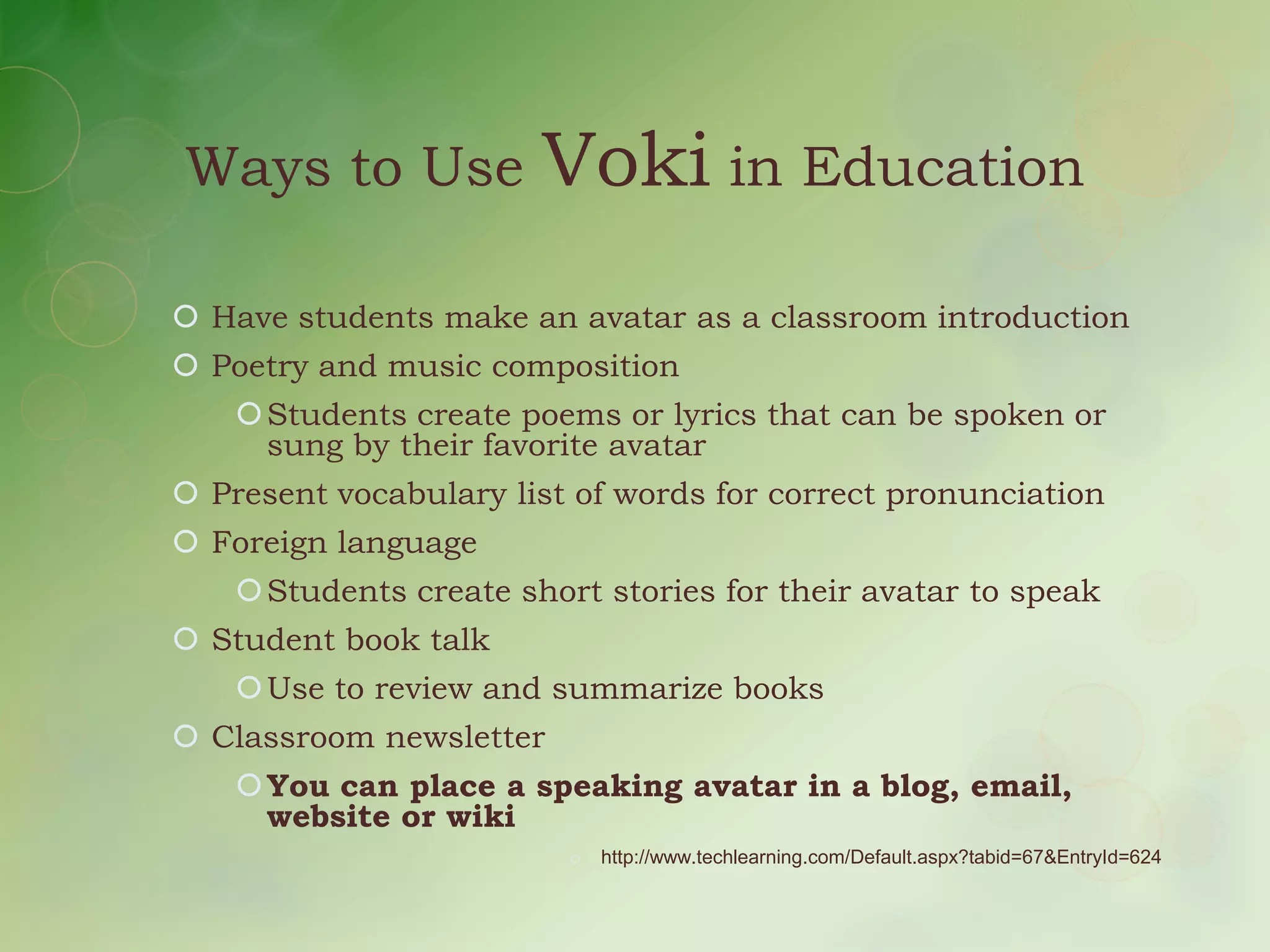 Ways to Use             Voki in Education
 Have students make an avatar as a classroom introduction
 Poetry and music composition
     Students create poems or lyrics that can be spoken or
      sung by their favorite avatar
 Present vocabulary list of words for correct pronunciation
 Foreign language
     Students create short stories for their avatar to speak
 Student book talk
     Use to review and summarize books
 Classroom newsletter
     You can place a speaking avatar in a blog, email,
      website or wiki
                          o   http://www.techlearning.com/Default.aspx?tabid=67&EntryId=624
 