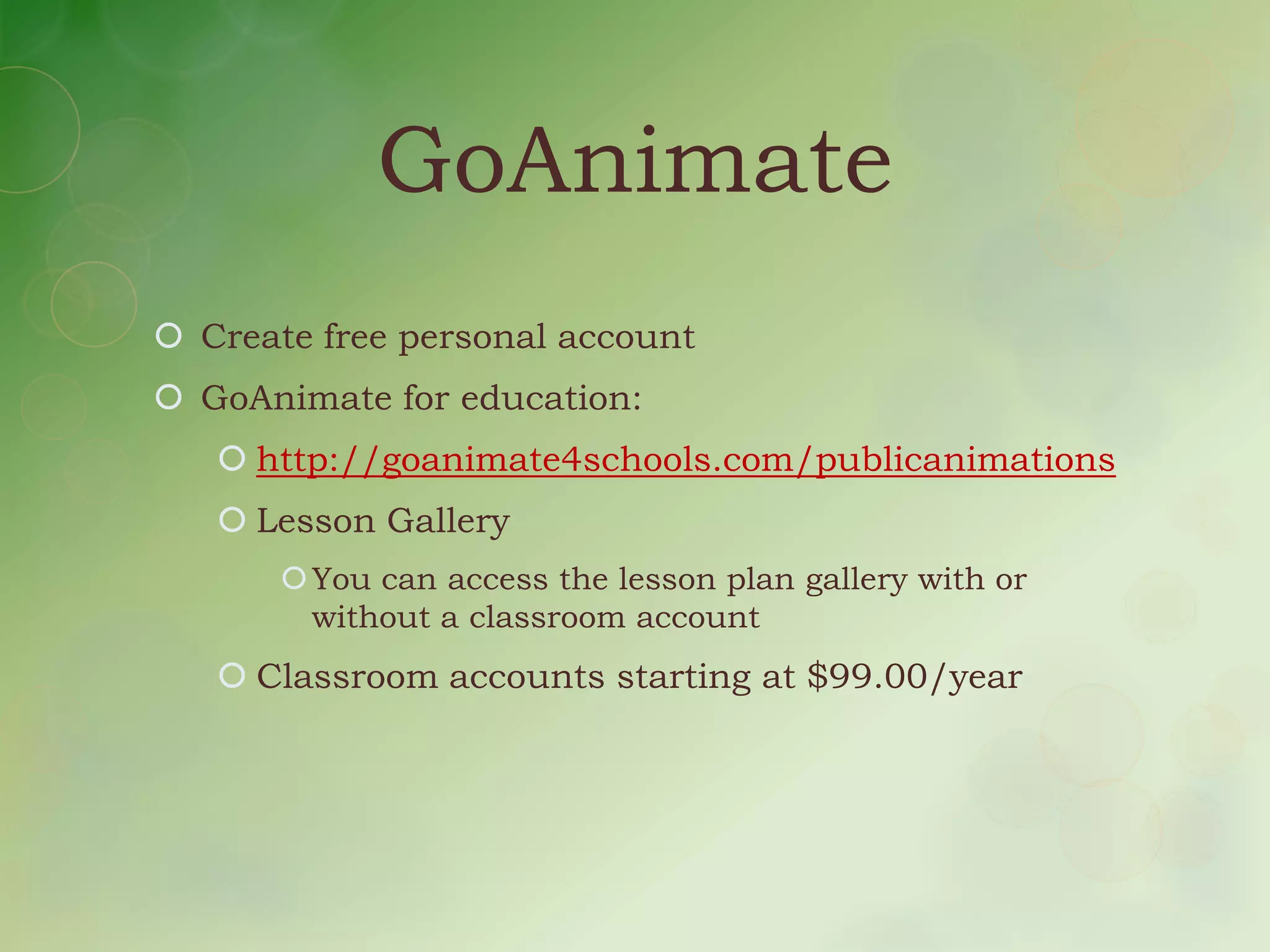 GoAnimate
 Create free personal account
 GoAnimate for education:
    http://goanimate4schools.com/publicanimations
    Lesson Gallery
        You can access the lesson plan gallery with or
         without a classroom account
    Classroom accounts starting at $99.00/year
 
