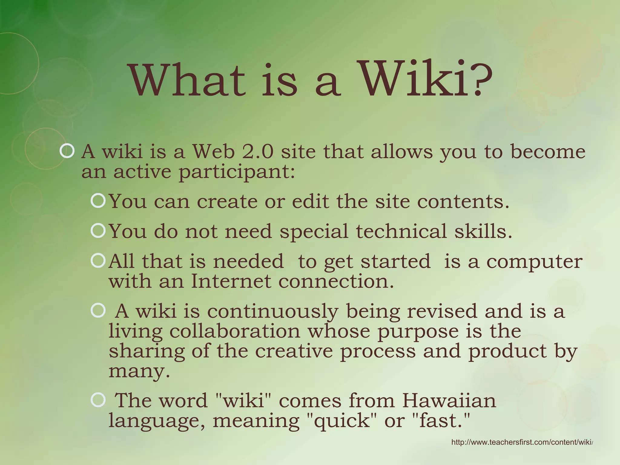 What is a Wiki?
 A wiki is a Web 2.0 site that allows you to become
  an active participant:
   You can create or edit the site contents.
   You do not need special technical skills.
   All that is needed to get started is a computer
    with an Internet connection.
    A wiki is continuously being revised and is a
    living collaboration whose purpose is the
    sharing of the creative process and product by
    many.
    The word "wiki" comes from Hawaiian
    language, meaning "quick" or "fast."
                                      http://www.teachersfirst.com/content/wiki/
 