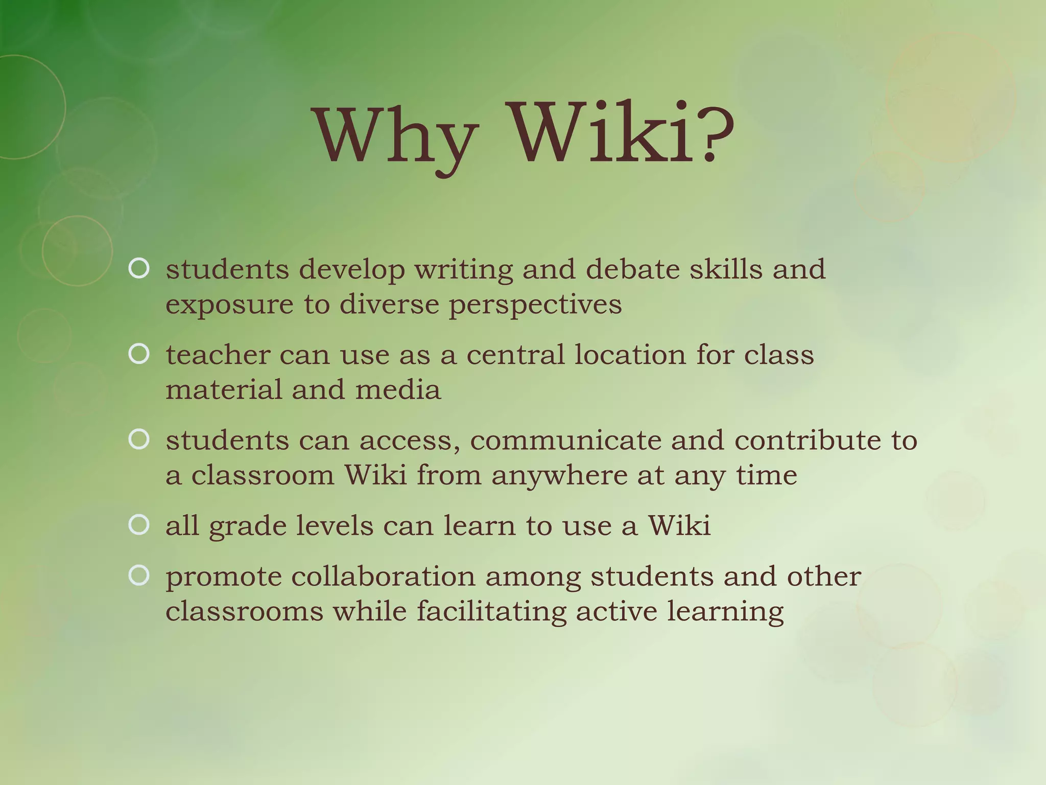 Why Wiki?
 students develop writing and debate skills and
  exposure to diverse perspectives
 teacher can use as a central location for class
  material and media
 students can access, communicate and contribute to
  a classroom Wiki from anywhere at any time
 all grade levels can learn to use a Wiki
 promote collaboration among students and other
  classrooms while facilitating active learning
 