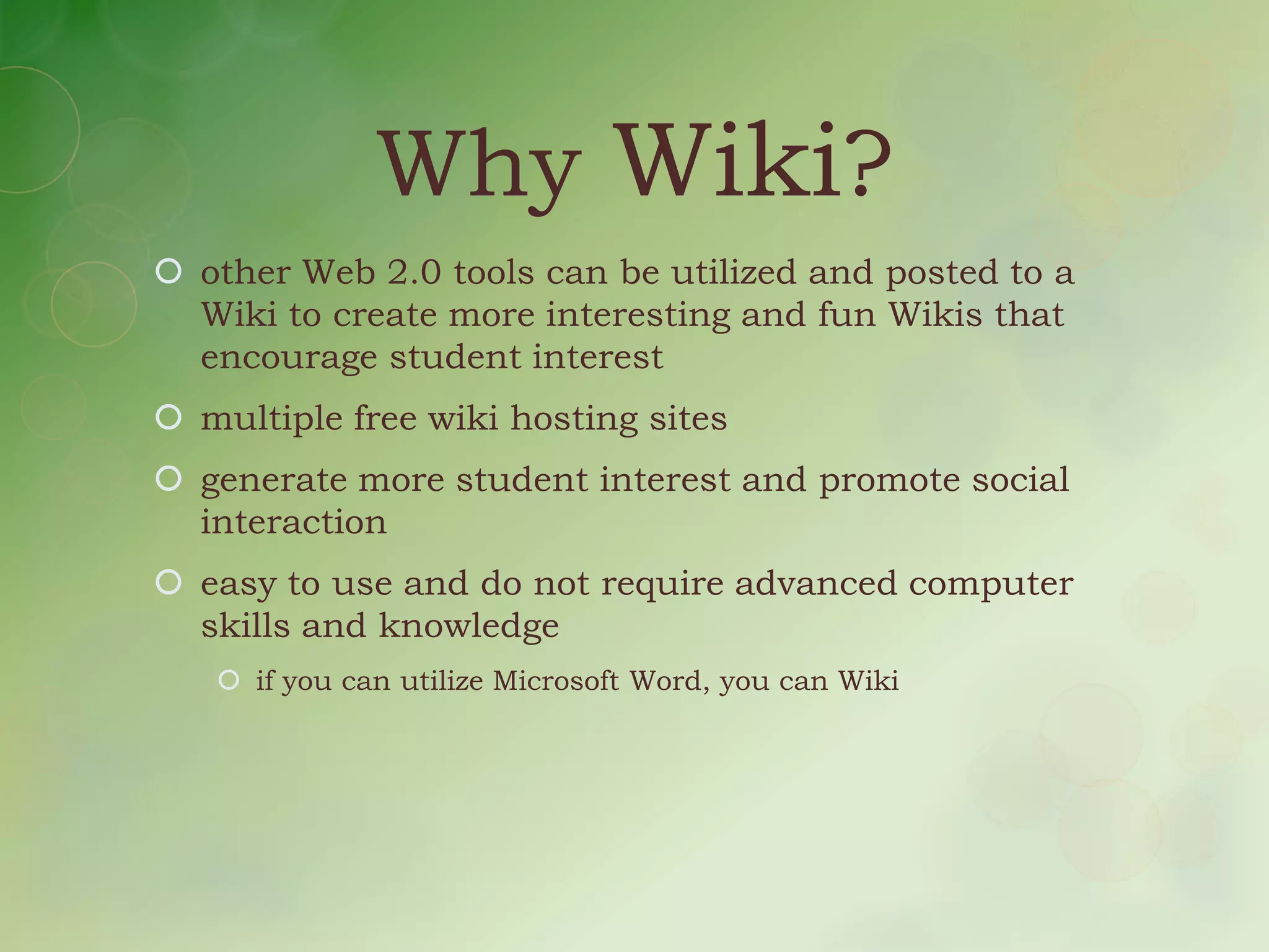 Why Wiki?
 other Web 2.0 tools can be utilized and posted to a
  Wiki to create more interesting and fun Wikis that
  encourage student interest
 multiple free wiki hosting sites
 generate more student interest and promote social
  interaction
 easy to use and do not require advanced computer
  skills and knowledge
    if you can utilize Microsoft Word, you can Wiki
 