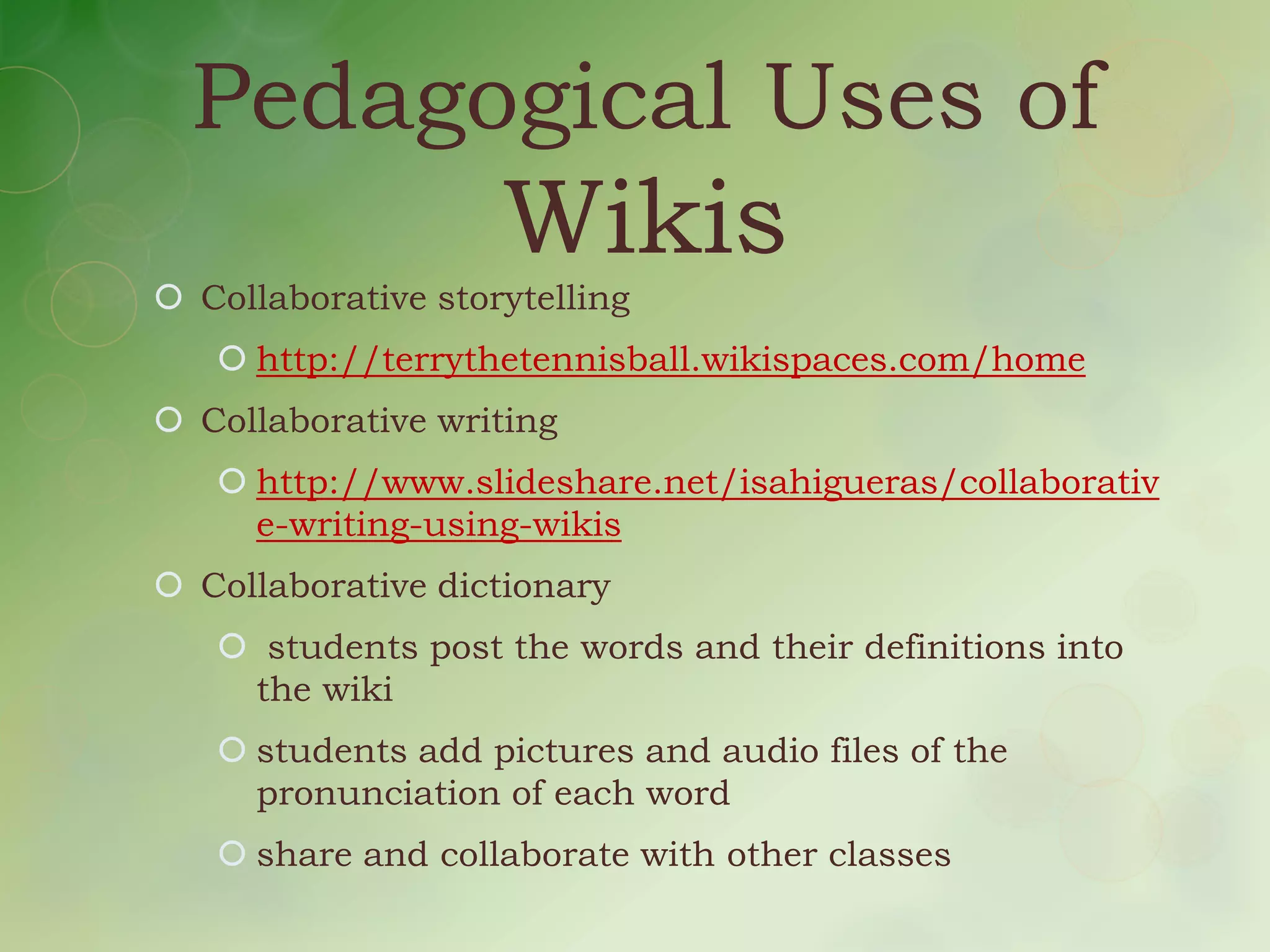 Pedagogical Uses of
                    Wikis
 Collaborative storytelling
    http://terrythetennisball.wikispaces.com/home
 Collaborative writing
    http://www.slideshare.net/isahigueras/collaborativ
     e-writing-using-wikis
 Collaborative dictionary
    students post the words and their definitions into
    the wiki
    students add pictures and audio files of the
     pronunciation of each word
    share and collaborate with other classes
 