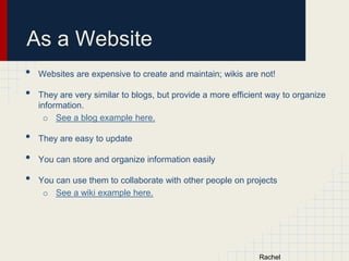 As a Website
•
•
•
•
•

Websites are expensive to create and maintain; wikis are not!
They are very similar to blogs, but provide a more efficient way to organize
information.
o See a blog example here.
They are easy to update

You can store and organize information easily
You can use them to collaborate with other people on projects
o See a wiki example here.

 
