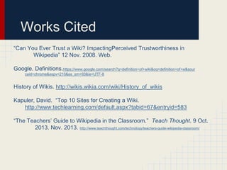 Works Cited
“Can You Ever Trust a Wiki? ImpactingPerceived Trustworthiness in
Wikipedia” 12 Nov. 2008. Web.

Google. Definitions.https://www.google.com/search?q=definition+of+wiki&oq=definition+of+w&sour
ceid=chrome&espv=210&es_sm=93&ie=UTF-8

History of Wikis. http://wikis.wikia.com/wiki/History_of_wikis
Kapuler, David. “Top 10 Sites for Creating a Wiki.
http://www.techlearning.com/default.aspx?tabid=67&entryid=583
“The Teachers’ Guide to Wikipedia in the Classroom.” Teach Thought. 9 Oct.
2013. Nov. 2013. http://www.teachthought.com/technology/teachers-guide-wikipedia-classroom/

 