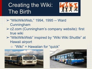 Creating the Wiki:
The Birth
➢ “WikiWikiWeb,” 1994, 1995 -- Ward
Cunningham
➢ c2.com (Cunningham’s company website): first
true wiki
➢ “WikiWikiWeb” inspired by “Wiki Wiki Shuttle” at
Hawaii airport
○ “Wiki” = Hawaiian for “quick”

 