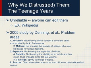 Why We Distrust(ed) Them:
The Teenage Years
➢Unreliable -- anyone can edit them
○ EX: Wikipedia
➢2005 study by Denning, et al.: Problem
areas
1. Accuracy: Not knowing which content is accurate; often
exacerbated by lack of references.
2. Motives: Not knowing the motives of editors, who may
be biased for various reasons.
3. Expertise: Not knowing the expertise of editors.
4. Stability: Not knowing the stability of an article and how
much it has changed since the last viewing.
5. Coverage: Spotty coverage of topics.
6. Sources: Cited information may come from hidden or non-independent
source

 