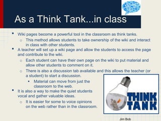 As a Think Tank...in class
•
•

•

Wiki pages become a powerful tool in the classroom as think tanks.
o This method allows students to take ownership of the wiki and interact
in class with other students.
A teacher will set up a wiki page and allow the students to access the page
and contribute to the wiki.
o Each student can have their own page on the wiki to put material and
allow other students to comment on it.
o There is also a discussion tab available and this allows the teacher (or
a student) to start a discussion.
 Material can move from just the
classroom to the web.
It is also a way to make the quiet students
vocal and gather valuable ideas.
o It is easier for some to voice opinions
on the web rather than in the classroom.

 