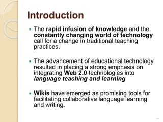 Introduction
 The rapid infusion of knowledge and the
constantly changing world of technology
call for a change in traditional teaching
practices.
 The advancement of educational technology
resulted in placing a strong emphasis on
integrating Web 2.0 technologies into
language teaching and learning
 Wikis have emerged as promising tools for
facilitating collaborative language learning
and writing.
10
 