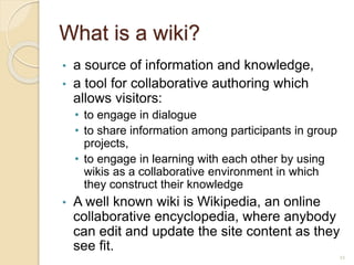What is a wiki?
• a source of information and knowledge,
• a tool for collaborative authoring which
allows visitors:
• to engage in dialogue
• to share information among participants in group
projects,
• to engage in learning with each other by using
wikis as a collaborative environment in which
they construct their knowledge
• A well known wiki is Wikipedia, an online
collaborative encyclopedia, where anybody
can edit and update the site content as they
see fit.
11
 