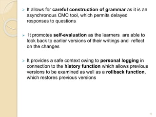  It allows for careful construction of grammar as it is an
asynchronous CMC tool, which permits delayed
responses to questions
 It promotes self-evaluation as the learners are able to
look back to earlier versions of their writings and reflect
on the changes
 It provides a safe context owing to personal logging in
connection to the history function which allows previous
versions to be examined as well as a rollback function,
which restores previous versions
13
 