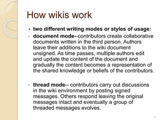 How wikis work
 two different writing modes or styles of usage:
• document mode--contributors create collaborative
documents written in the third person. Authors
leave their additions to the wiki document
unsigned. As time passes, multiple authors edit
and update the content of the document and
gradually the content becomes a representation of
the shared knowledge or beliefs of the contributors.
• thread mode-- contributors carry out discussions
in the wiki environment by posting signed
messages. Others respond leaving the original
messages intact and eventually a group of
threaded messages evolves.
14
 