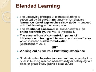 Blended Learning
 The underlying principle of blended learning is
supported by an e-learning theory which enables
learner-centered approaches since students proceed
with their learning in their own pace.
 The traditional classroom is sustained while an
online technology, the wiki, is integrated.
 There are millions of content-rich pages of
information in text, graphic, audio and video forms
which increase students’ motivation
(Warschauer,1997).
BUT
 Working online can be a frustrating experience.
 Students value face-to- face contact and consider this
‘vital’ in building a sense of community or belonging to a
class or group study (Conole et al, 2008)
15
 