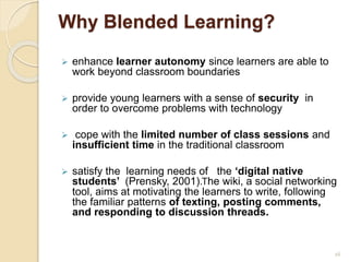 Why Blended Learning?
 enhance learner autonomy since learners are able to
work beyond classroom boundaries
 provide young learners with a sense of security in
order to overcome problems with technology
 cope with the limited number of class sessions and
insufficient time in the traditional classroom
 satisfy the learning needs of the ‘digital native
students’ (Prensky, 2001).Τhe wiki, a social networking
tool, aims at motivating the learners to write, following
the familiar patterns of texting, posting comments,
and responding to discussion threads.
16
 